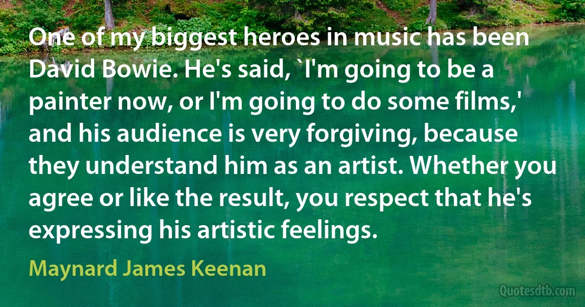 One of my biggest heroes in music has been David Bowie. He's said, `I'm going to be a painter now, or I'm going to do some films,' and his audience is very forgiving, because they understand him as an artist. Whether you agree or like the result, you respect that he's expressing his artistic feelings. (Maynard James Keenan)