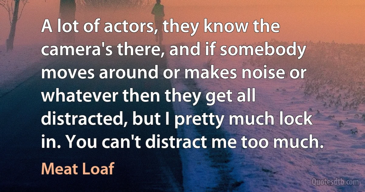 A lot of actors, they know the camera's there, and if somebody moves around or makes noise or whatever then they get all distracted, but I pretty much lock in. You can't distract me too much. (Meat Loaf)