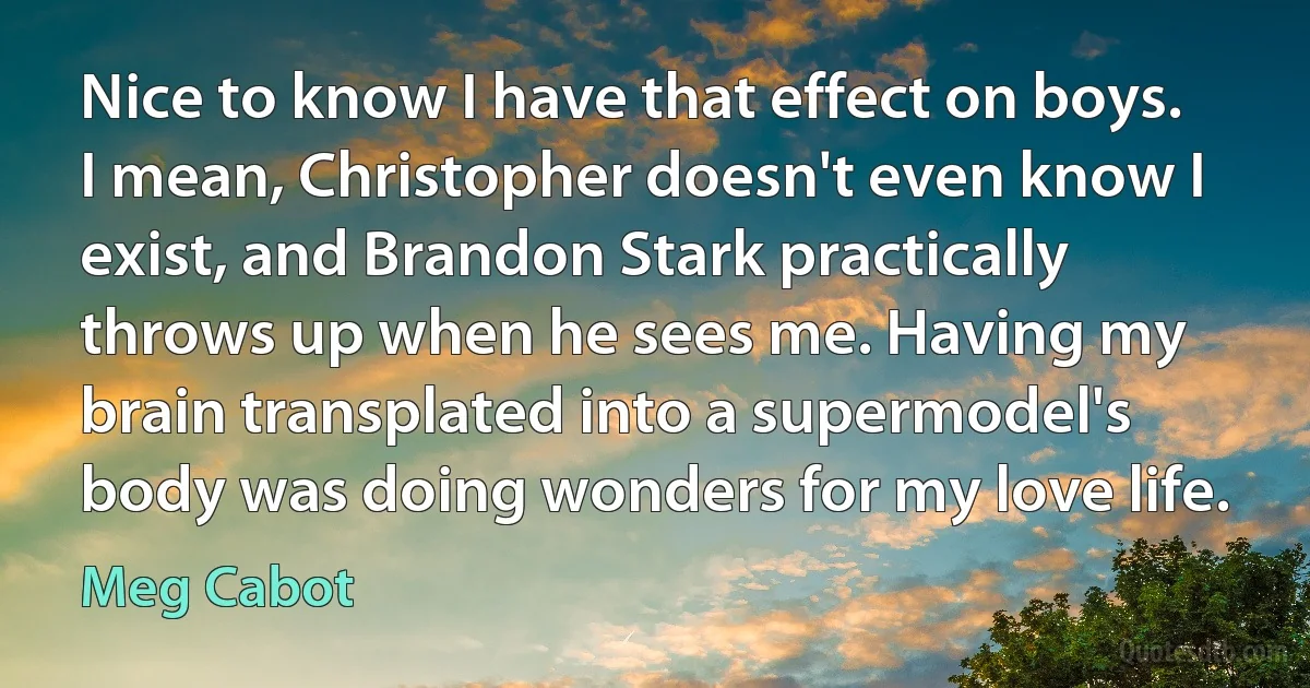 Nice to know I have that effect on boys. I mean, Christopher doesn't even know I exist, and Brandon Stark practically throws up when he sees me. Having my brain transplated into a supermodel's body was doing wonders for my love life. (Meg Cabot)