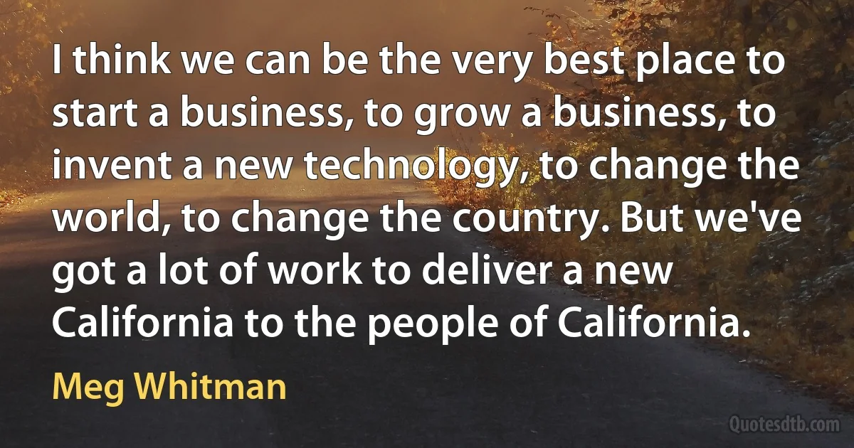 I think we can be the very best place to start a business, to grow a business, to invent a new technology, to change the world, to change the country. But we've got a lot of work to deliver a new California to the people of California. (Meg Whitman)