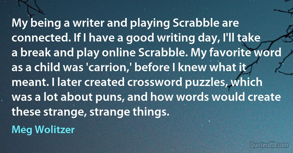 My being a writer and playing Scrabble are connected. If I have a good writing day, I'll take a break and play online Scrabble. My favorite word as a child was 'carrion,' before I knew what it meant. I later created crossword puzzles, which was a lot about puns, and how words would create these strange, strange things. (Meg Wolitzer)