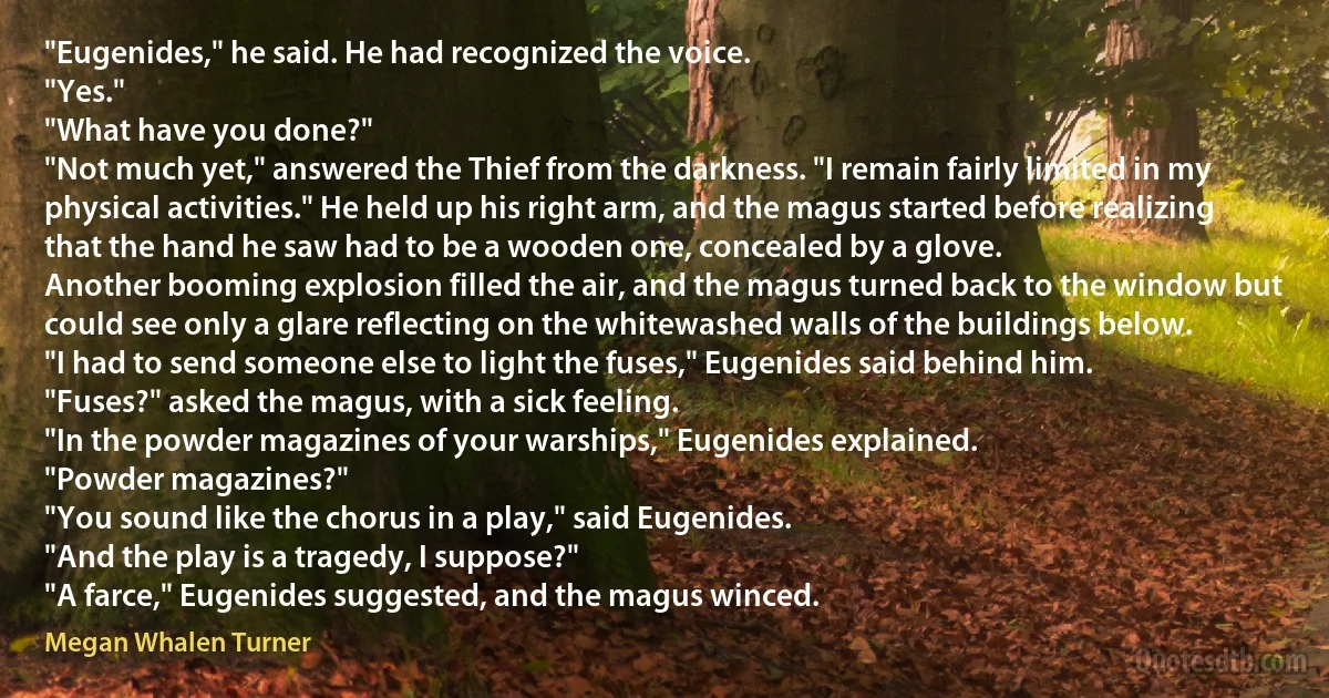 "Eugenides," he said. He had recognized the voice.
"Yes."
"What have you done?"
"Not much yet," answered the Thief from the darkness. "I remain fairly limited in my physical activities." He held up his right arm, and the magus started before realizing that the hand he saw had to be a wooden one, concealed by a glove.
Another booming explosion filled the air, and the magus turned back to the window but could see only a glare reflecting on the whitewashed walls of the buildings below.
"I had to send someone else to light the fuses," Eugenides said behind him.
"Fuses?" asked the magus, with a sick feeling.
"In the powder magazines of your warships," Eugenides explained.
"Powder magazines?"
"You sound like the chorus in a play," said Eugenides.
"And the play is a tragedy, I suppose?"
"A farce," Eugenides suggested, and the magus winced. (Megan Whalen Turner)