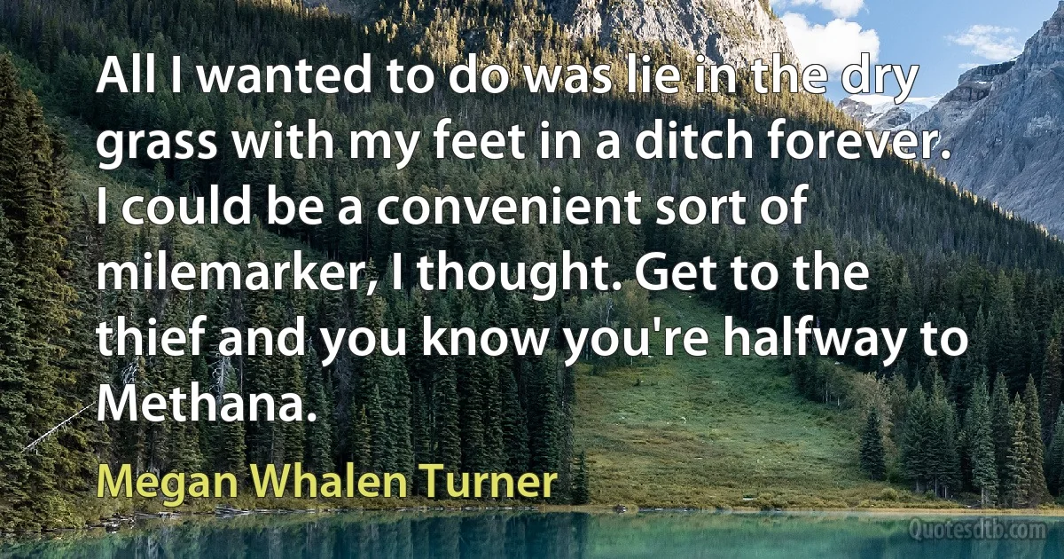 All I wanted to do was lie in the dry grass with my feet in a ditch forever. I could be a convenient sort of milemarker, I thought. Get to the thief and you know you're halfway to Methana. (Megan Whalen Turner)