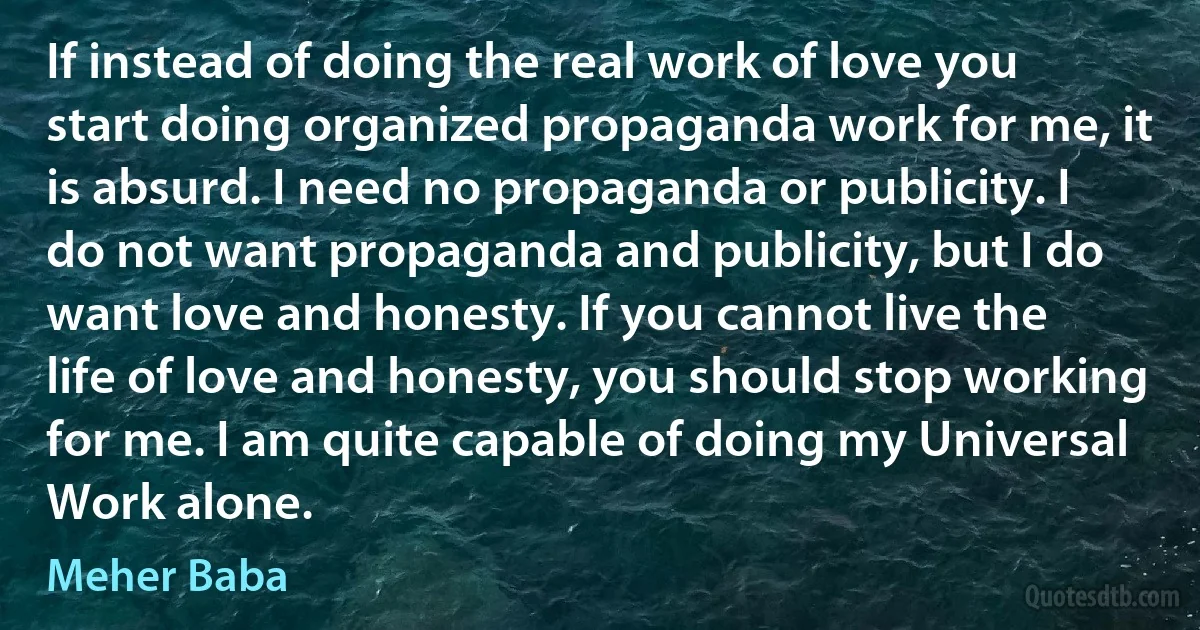 If instead of doing the real work of love you start doing organized propaganda work for me, it is absurd. I need no propaganda or publicity. I do not want propaganda and publicity, but I do want love and honesty. If you cannot live the life of love and honesty, you should stop working for me. I am quite capable of doing my Universal Work alone. (Meher Baba)