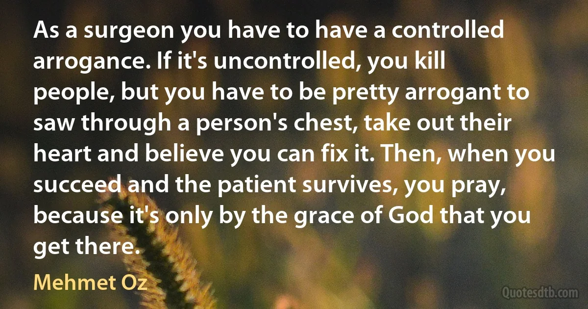 As a surgeon you have to have a controlled arrogance. If it's uncontrolled, you kill people, but you have to be pretty arrogant to saw through a person's chest, take out their heart and believe you can fix it. Then, when you succeed and the patient survives, you pray, because it's only by the grace of God that you get there. (Mehmet Oz)