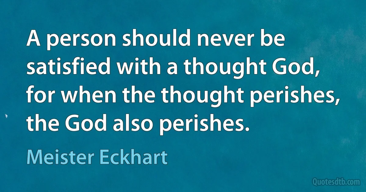 A person should never be satisfied with a thought God, for when the thought perishes, the God also perishes. (Meister Eckhart)