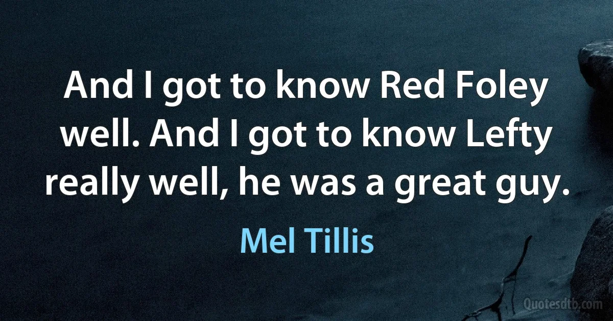 And I got to know Red Foley well. And I got to know Lefty really well, he was a great guy. (Mel Tillis)