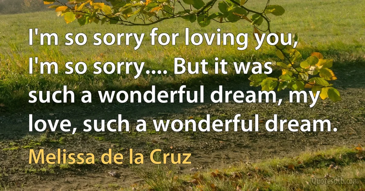 I'm so sorry for loving you, I'm so sorry.... But it was such a wonderful dream, my love, such a wonderful dream. (Melissa de la Cruz)