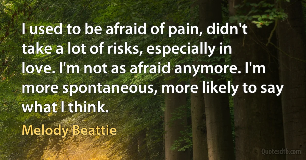 I used to be afraid of pain, didn't take a lot of risks, especially in love. I'm not as afraid anymore. I'm more spontaneous, more likely to say what I think. (Melody Beattie)