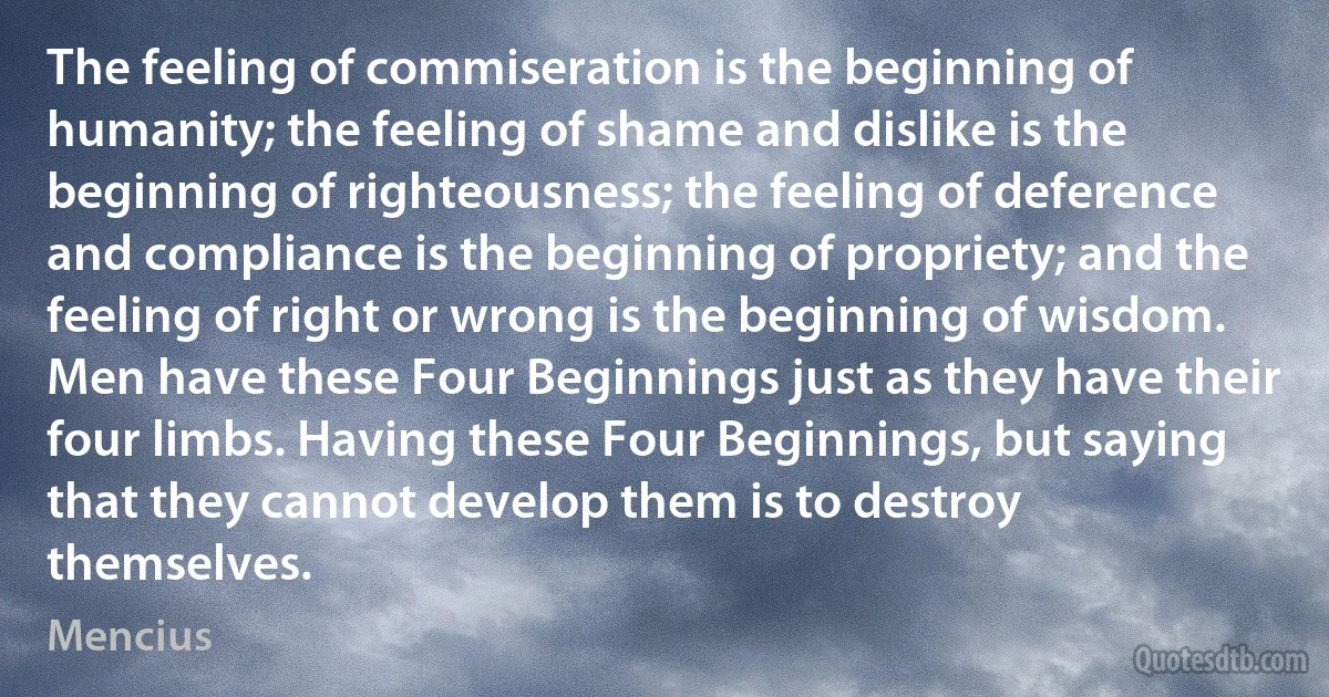 The feeling of commiseration is the beginning of humanity; the feeling of shame and dislike is the beginning of righteousness; the feeling of deference and compliance is the beginning of propriety; and the feeling of right or wrong is the beginning of wisdom.
Men have these Four Beginnings just as they have their four limbs. Having these Four Beginnings, but saying that they cannot develop them is to destroy themselves. (Mencius)