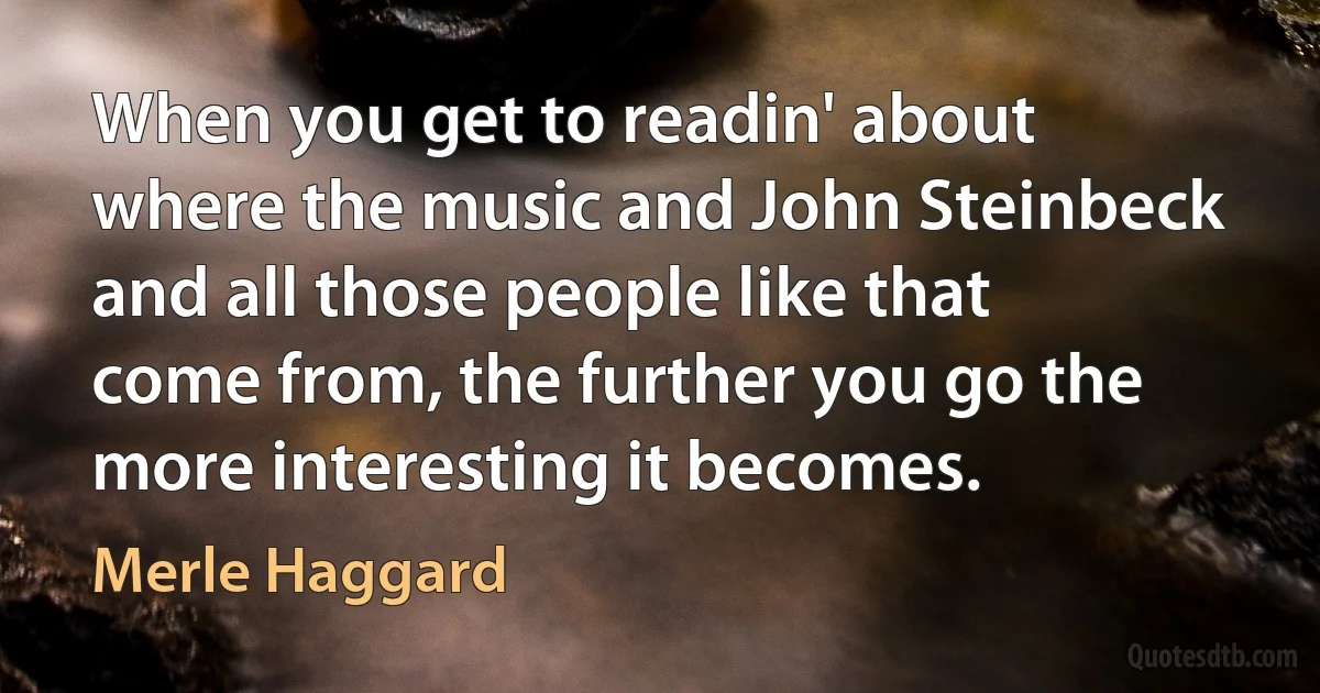 When you get to readin' about where the music and John Steinbeck and all those people like that come from, the further you go the more interesting it becomes. (Merle Haggard)