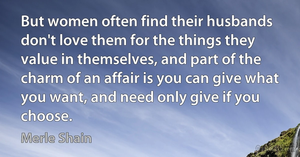 But women often find their husbands don't love them for the things they value in themselves, and part of the charm of an affair is you can give what you want, and need only give if you choose. (Merle Shain)