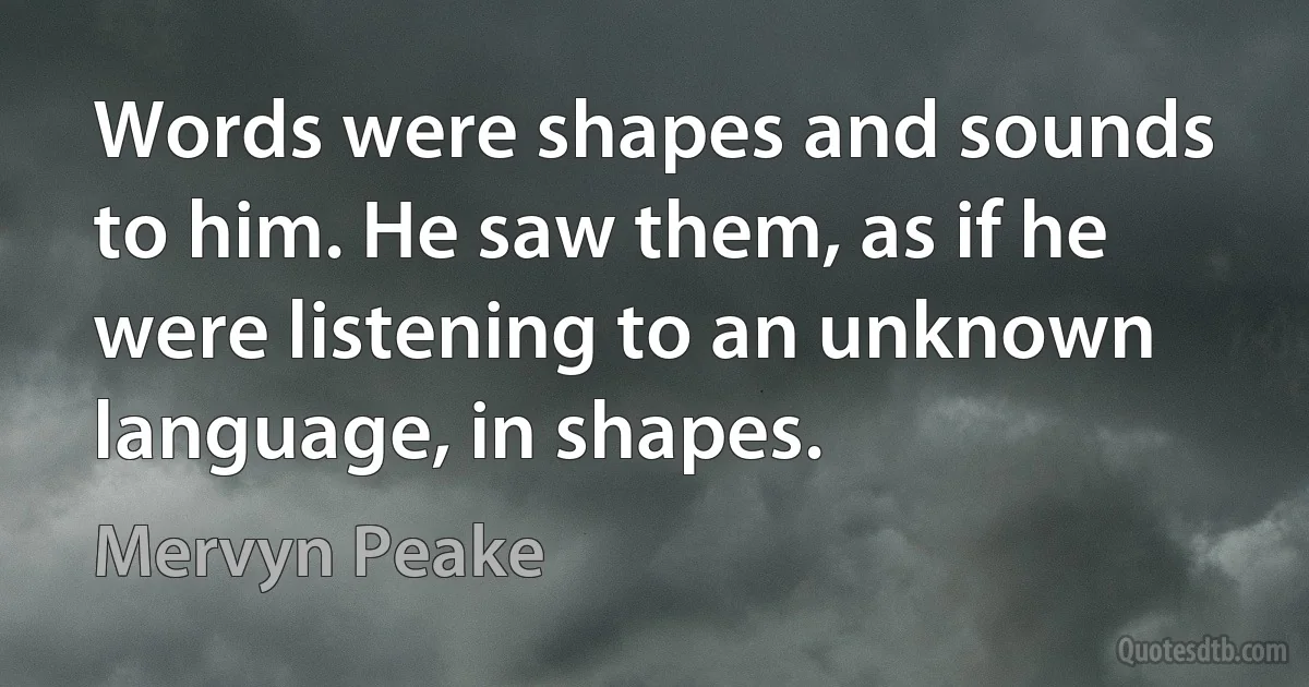 Words were shapes and sounds to him. He saw them, as if he were listening to an unknown language, in shapes. (Mervyn Peake)