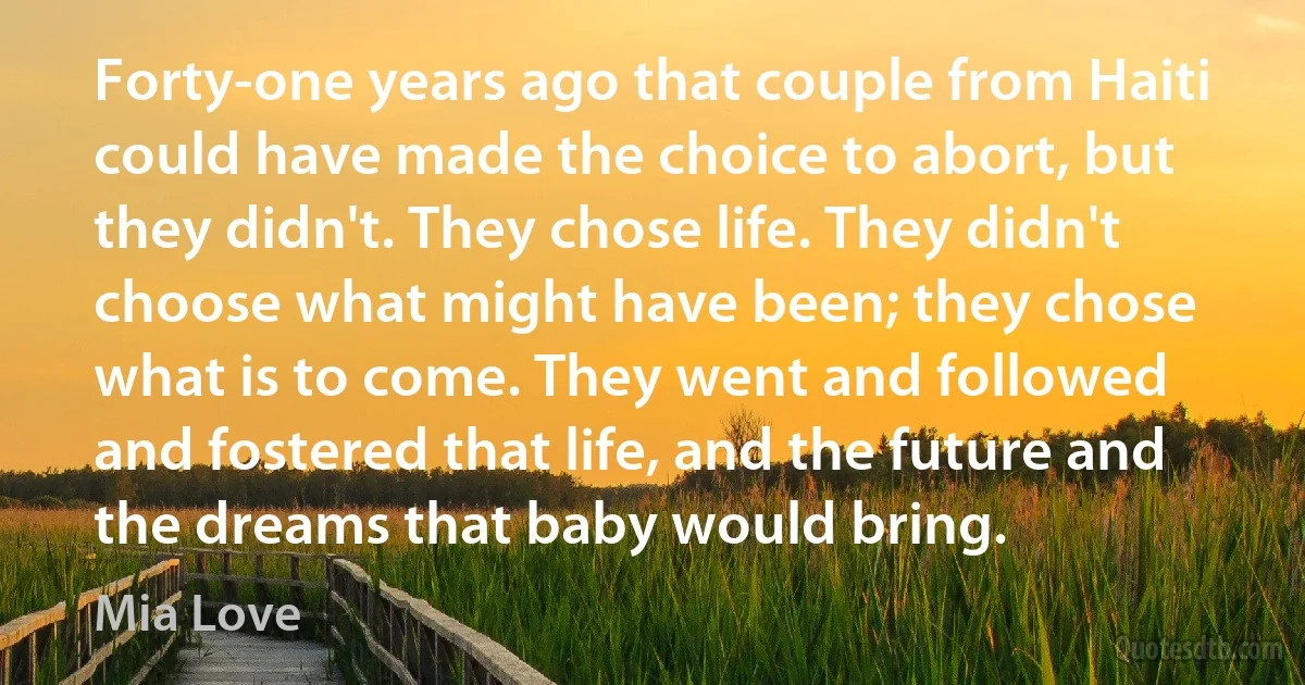 Forty-one years ago that couple from Haiti could have made the choice to abort, but they didn't. They chose life. They didn't choose what might have been; they chose what is to come. They went and followed and fostered that life, and the future and the dreams that baby would bring. (Mia Love)