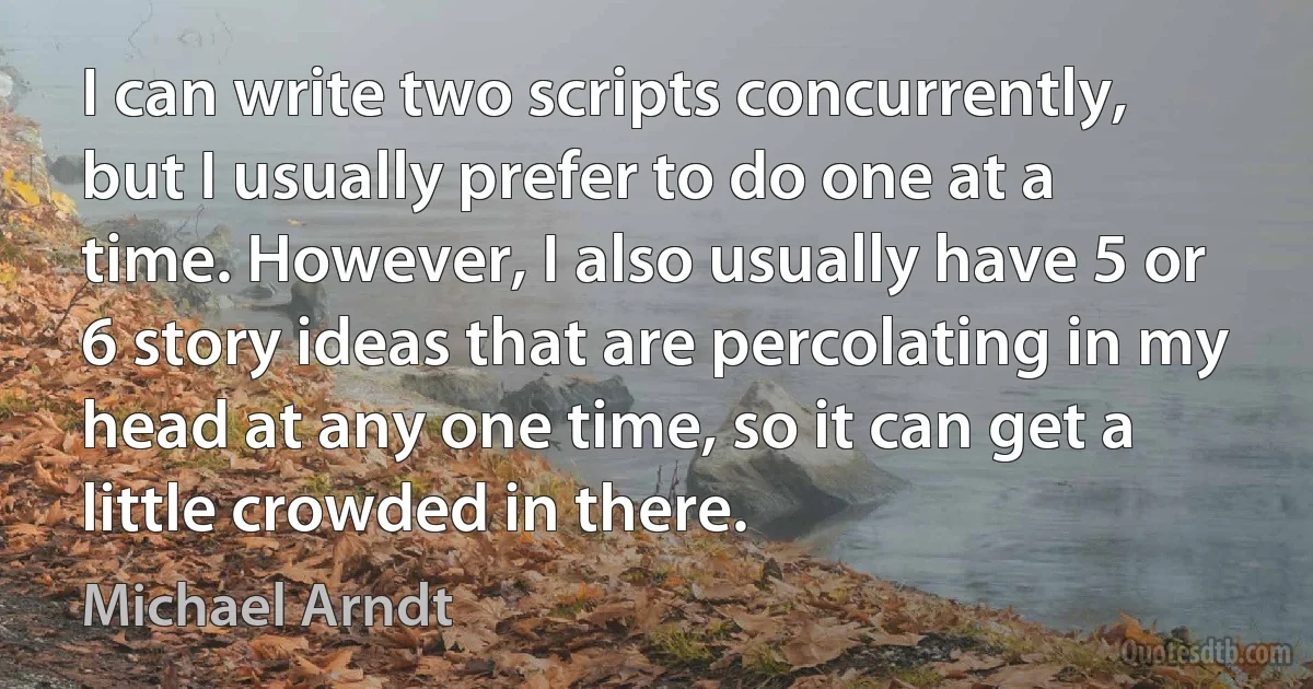 I can write two scripts concurrently, but I usually prefer to do one at a time. However, I also usually have 5 or 6 story ideas that are percolating in my head at any one time, so it can get a little crowded in there. (Michael Arndt)