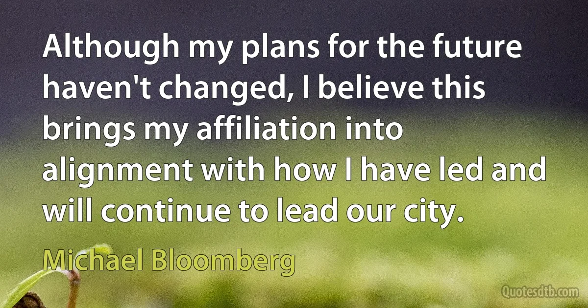 Although my plans for the future haven't changed, I believe this brings my affiliation into alignment with how I have led and will continue to lead our city. (Michael Bloomberg)