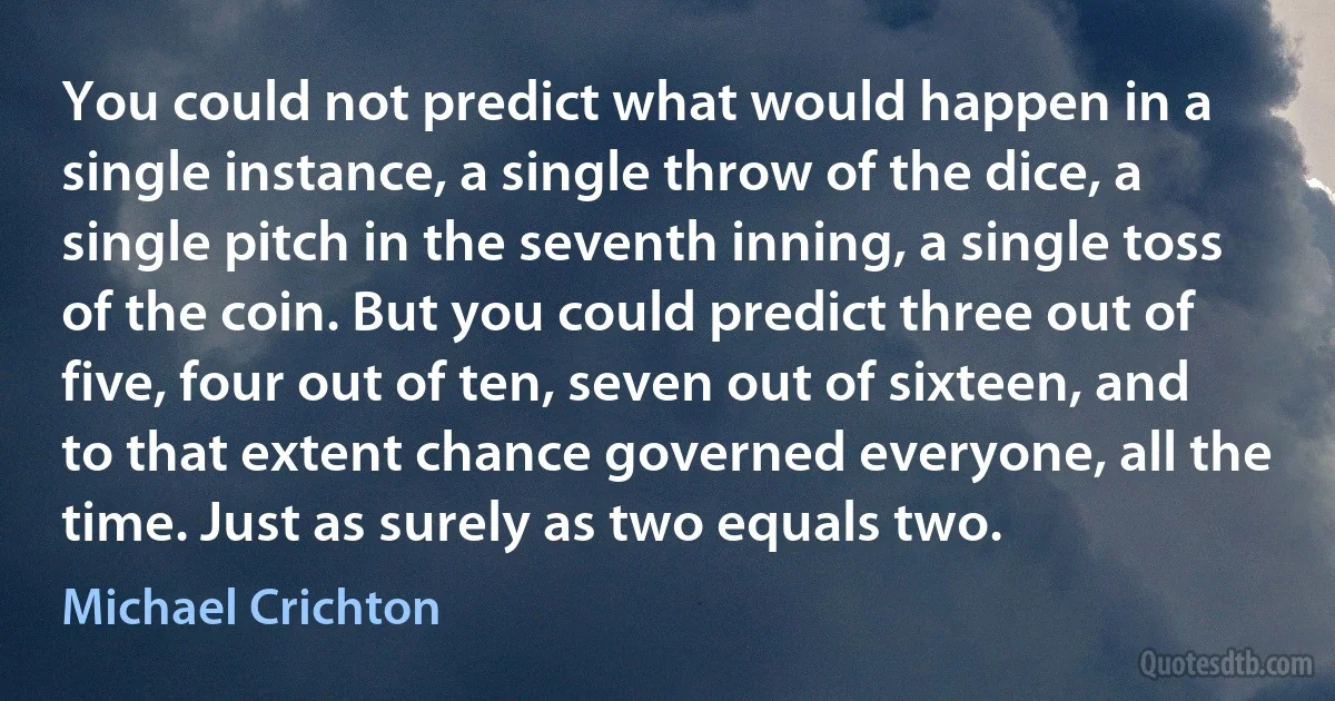 You could not predict what would happen in a single instance, a single throw of the dice, a single pitch in the seventh inning, a single toss of the coin. But you could predict three out of five, four out of ten, seven out of sixteen, and to that extent chance governed everyone, all the time. Just as surely as two equals two. (Michael Crichton)