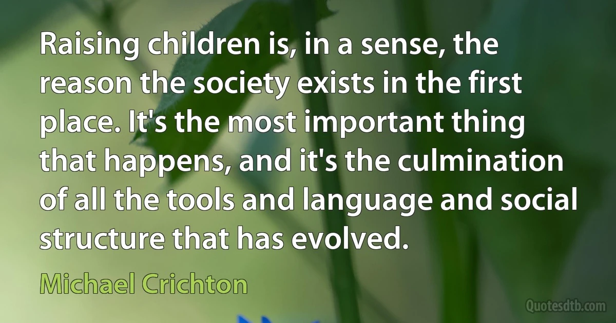 Raising children is, in a sense, the reason the society exists in the first place. It's the most important thing that happens, and it's the culmination of all the tools and language and social structure that has evolved. (Michael Crichton)