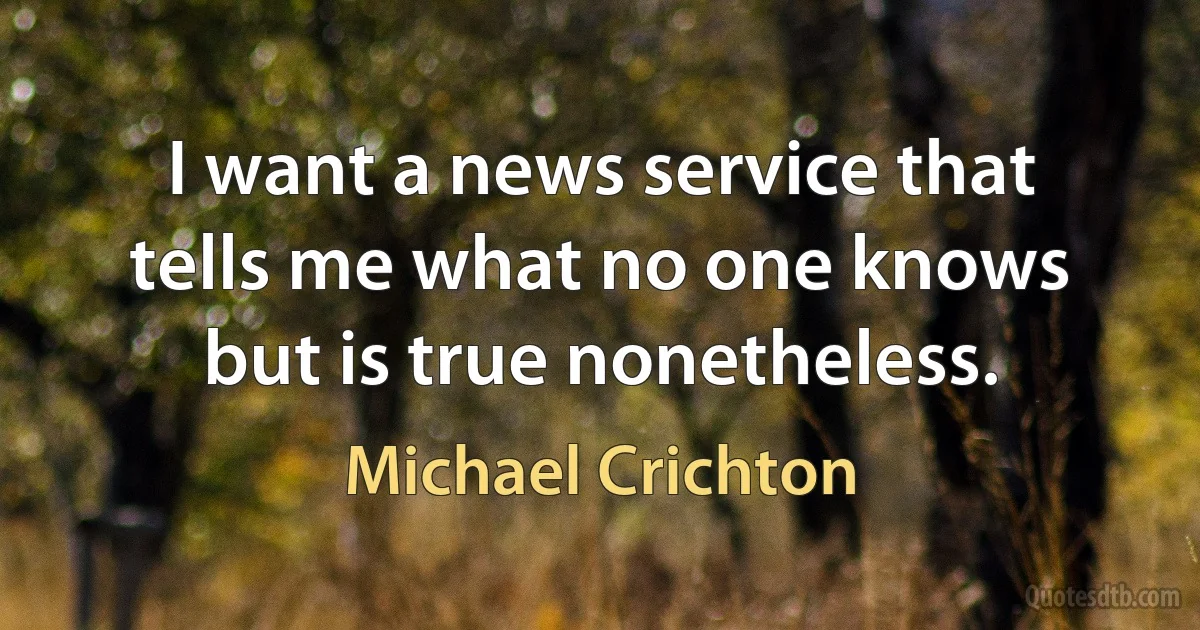 I want a news service that tells me what no one knows but is true nonetheless. (Michael Crichton)