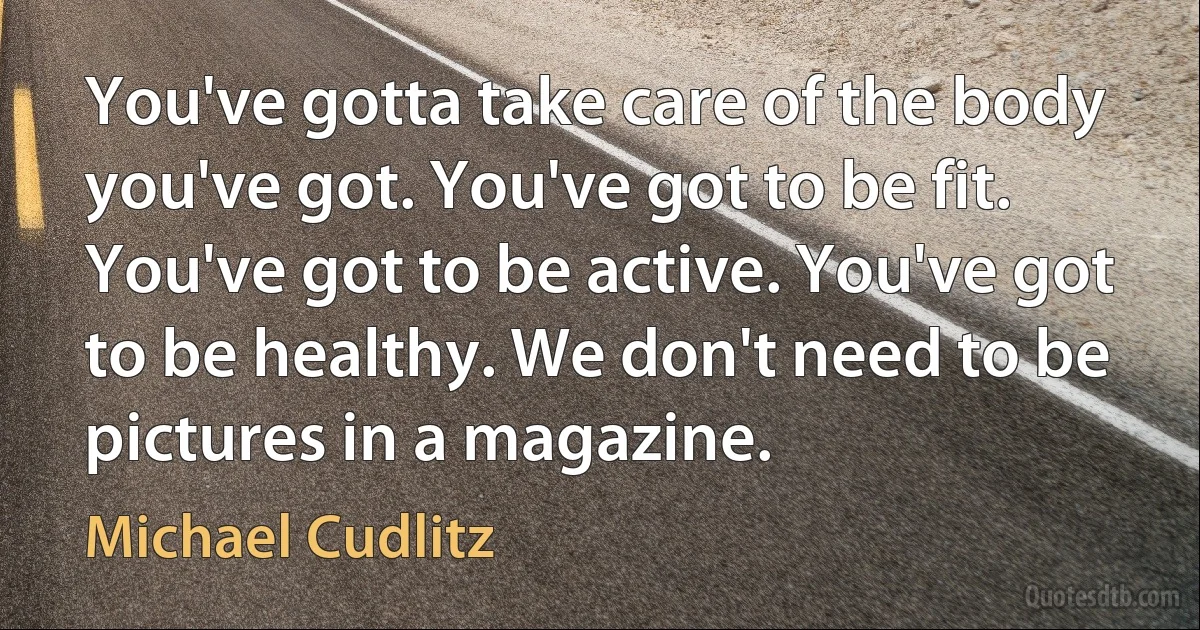 You've gotta take care of the body you've got. You've got to be fit. You've got to be active. You've got to be healthy. We don't need to be pictures in a magazine. (Michael Cudlitz)