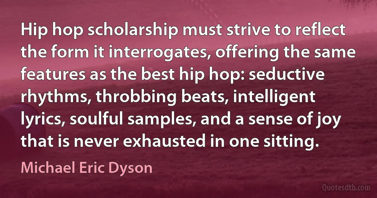 Hip hop scholarship must strive to reflect the form it interrogates, offering the same features as the best hip hop: seductive rhythms, throbbing beats, intelligent lyrics, soulful samples, and a sense of joy that is never exhausted in one sitting. (Michael Eric Dyson)