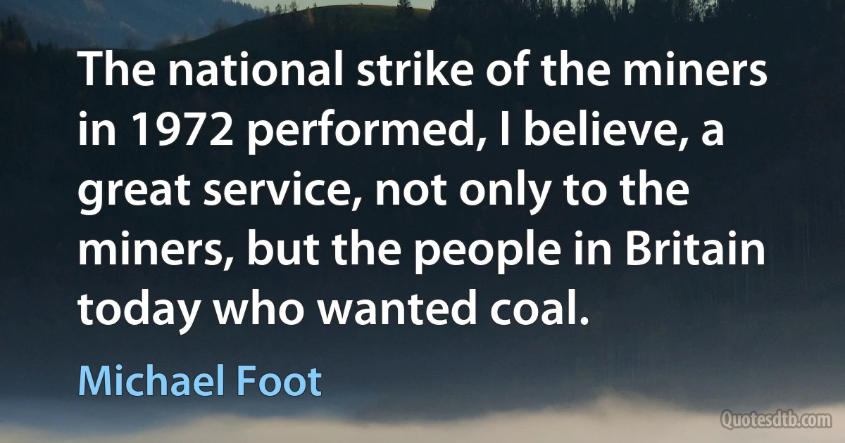 The national strike of the miners in 1972 performed, I believe, a great service, not only to the miners, but the people in Britain today who wanted coal. (Michael Foot)