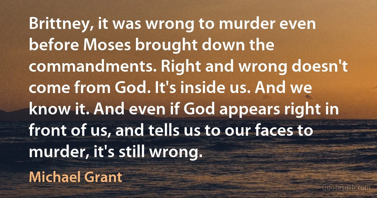 Brittney, it was wrong to murder even before Moses brought down the commandments. Right and wrong doesn't come from God. It's inside us. And we know it. And even if God appears right in front of us, and tells us to our faces to murder, it's still wrong. (Michael Grant)