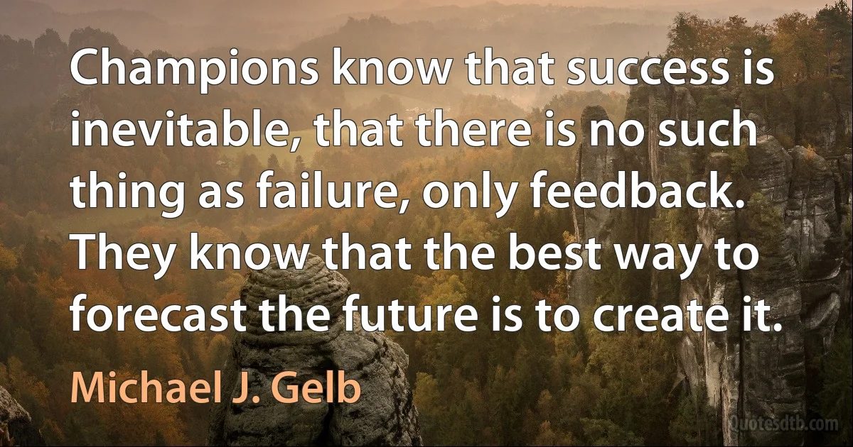 Champions know that success is inevitable, that there is no such thing as failure, only feedback. They know that the best way to forecast the future is to create it. (Michael J. Gelb)