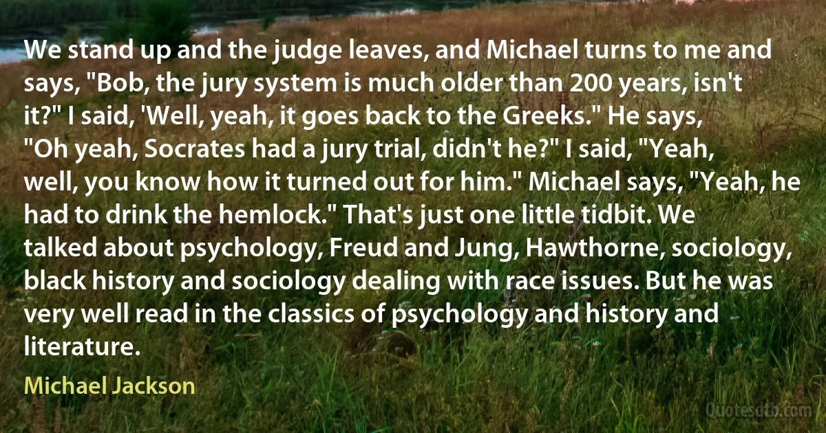 We stand up and the judge leaves, and Michael turns to me and says, "Bob, the jury system is much older than 200 years, isn't it?" I said, 'Well, yeah, it goes back to the Greeks." He says, "Oh yeah, Socrates had a jury trial, didn't he?" I said, "Yeah, well, you know how it turned out for him." Michael says, "Yeah, he had to drink the hemlock." That's just one little tidbit. We talked about psychology, Freud and Jung, Hawthorne, sociology, black history and sociology dealing with race issues. But he was very well read in the classics of psychology and history and literature. (Michael Jackson)