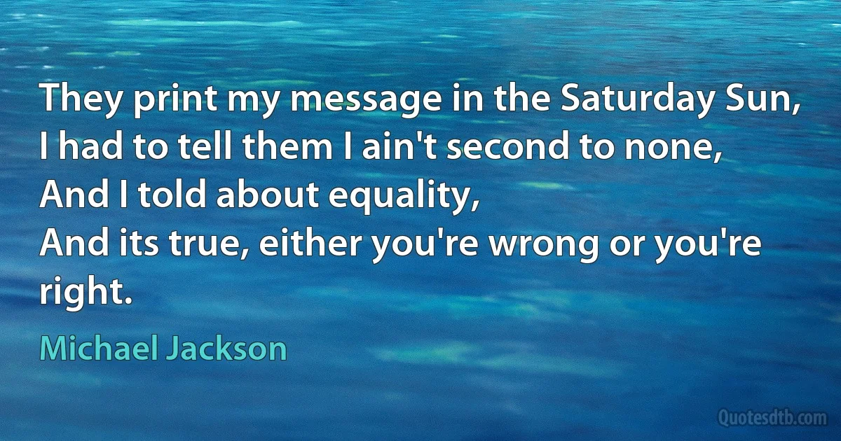 They print my message in the Saturday Sun,
I had to tell them I ain't second to none,
And I told about equality,
And its true, either you're wrong or you're right. (Michael Jackson)