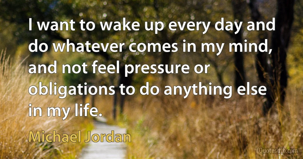 I want to wake up every day and do whatever comes in my mind, and not feel pressure or obligations to do anything else in my life. (Michael Jordan)