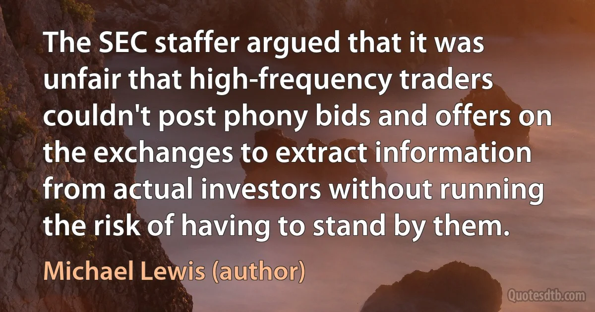 The SEC staffer argued that it was unfair that high-frequency traders couldn't post phony bids and offers on the exchanges to extract information from actual investors without running the risk of having to stand by them. (Michael Lewis (author))