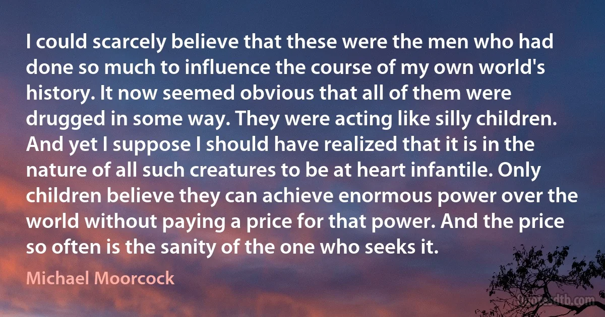 I could scarcely believe that these were the men who had done so much to influence the course of my own world's history. It now seemed obvious that all of them were drugged in some way. They were acting like silly children. And yet I suppose I should have realized that it is in the nature of all such creatures to be at heart infantile. Only children believe they can achieve enormous power over the world without paying a price for that power. And the price so often is the sanity of the one who seeks it. (Michael Moorcock)