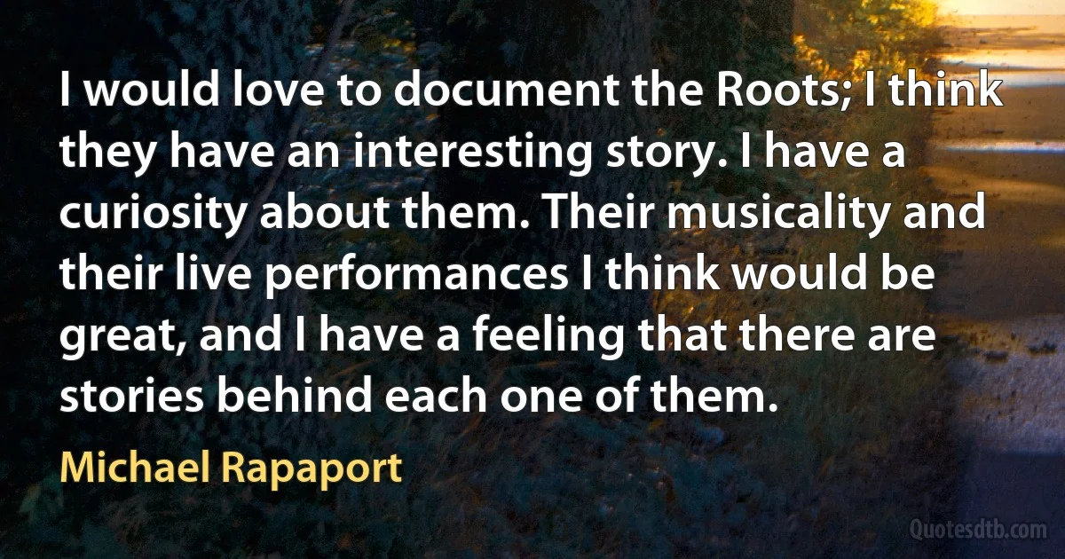 I would love to document the Roots; I think they have an interesting story. I have a curiosity about them. Their musicality and their live performances I think would be great, and I have a feeling that there are stories behind each one of them. (Michael Rapaport)