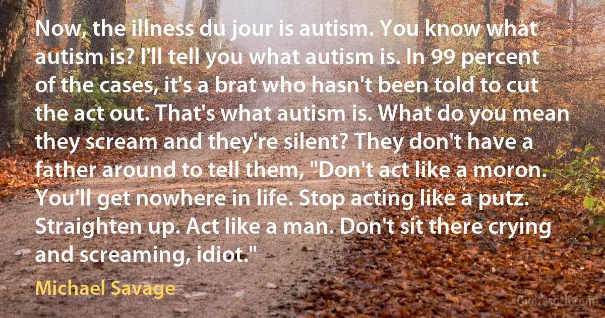 Now, the illness du jour is autism. You know what autism is? I'll tell you what autism is. In 99 percent of the cases, it's a brat who hasn't been told to cut the act out. That's what autism is. What do you mean they scream and they're silent? They don't have a father around to tell them, "Don't act like a moron. You'll get nowhere in life. Stop acting like a putz. Straighten up. Act like a man. Don't sit there crying and screaming, idiot." (Michael Savage)