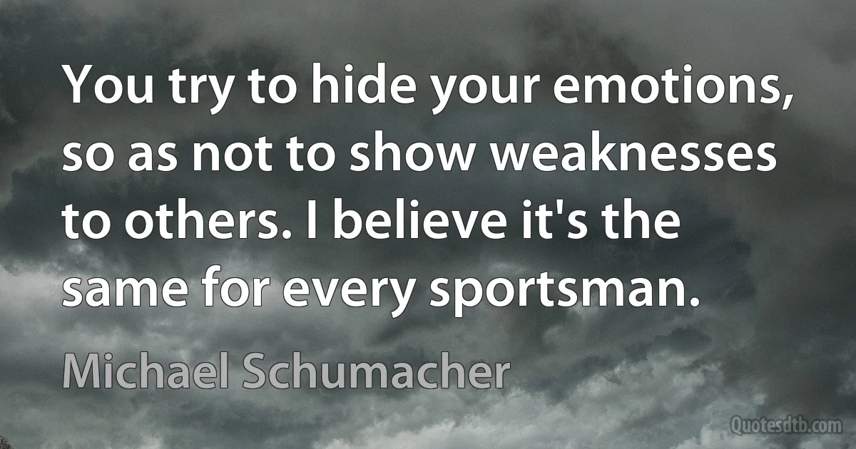 You try to hide your emotions, so as not to show weaknesses to others. I believe it's the same for every sportsman. (Michael Schumacher)