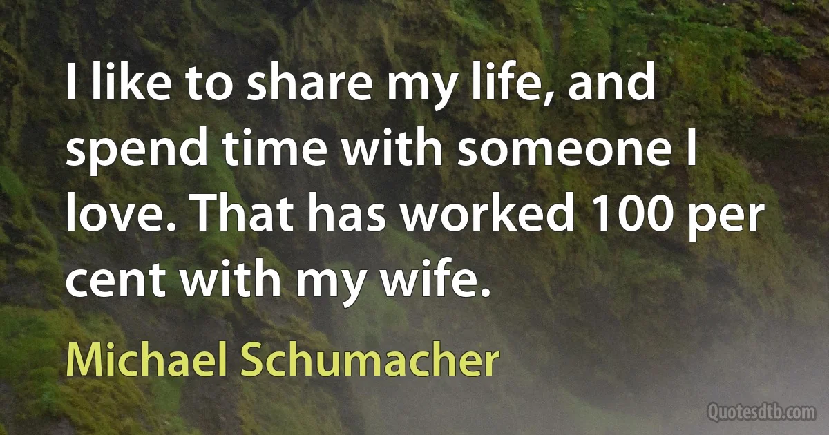 I like to share my life, and spend time with someone I love. That has worked 100 per cent with my wife. (Michael Schumacher)