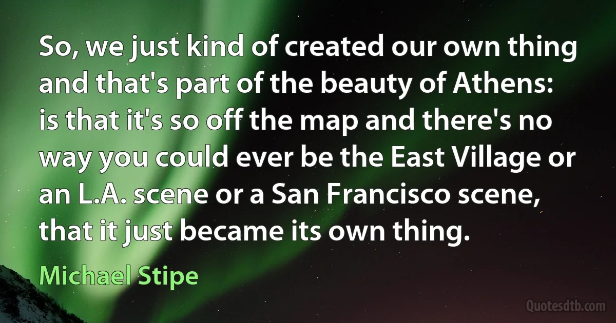 So, we just kind of created our own thing and that's part of the beauty of Athens: is that it's so off the map and there's no way you could ever be the East Village or an L.A. scene or a San Francisco scene, that it just became its own thing. (Michael Stipe)