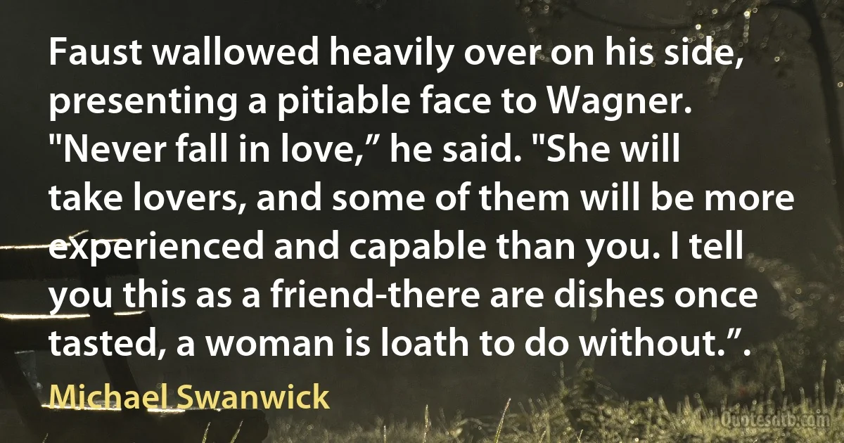 Faust wallowed heavily over on his side, presenting a pitiable face to Wagner. "Never fall in love,” he said. "She will take lovers, and some of them will be more experienced and capable than you. I tell you this as a friend-there are dishes once tasted, a woman is loath to do without.”. (Michael Swanwick)