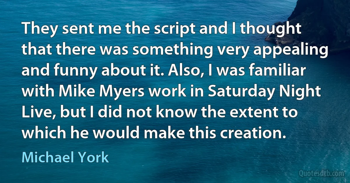 They sent me the script and I thought that there was something very appealing and funny about it. Also, I was familiar with Mike Myers work in Saturday Night Live, but I did not know the extent to which he would make this creation. (Michael York)