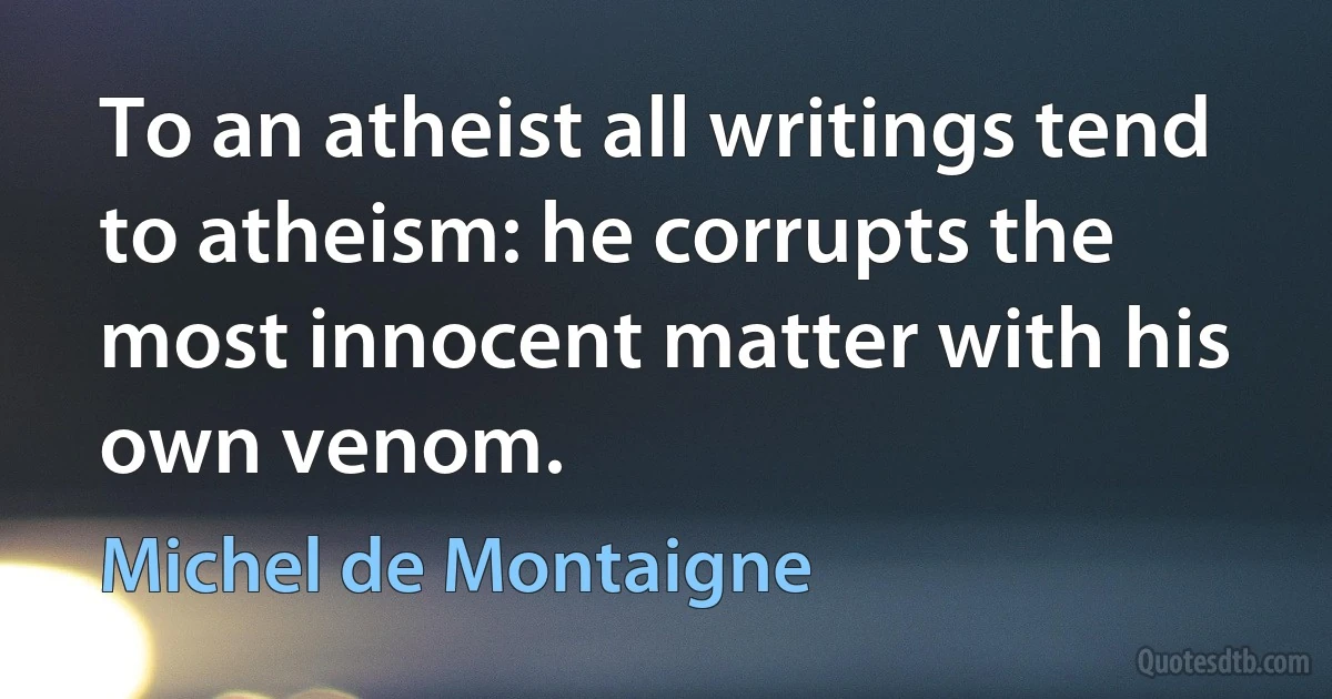 To an atheist all writings tend to atheism: he corrupts the most innocent matter with his own venom. (Michel de Montaigne)