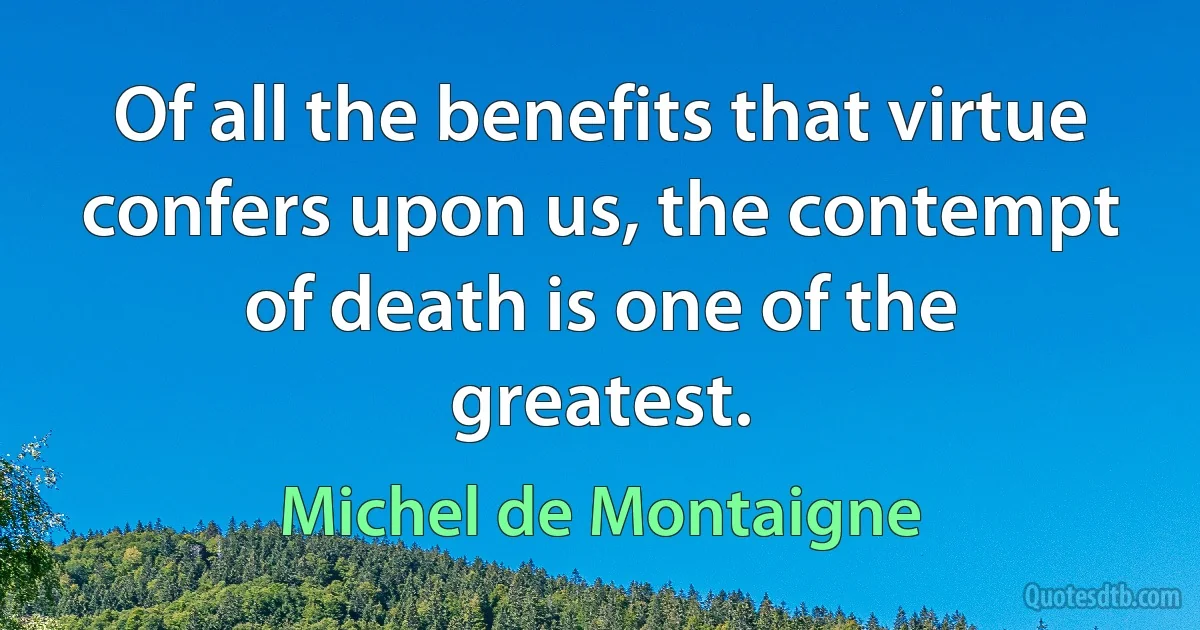 Of all the benefits that virtue confers upon us, the contempt of death is one of the greatest. (Michel de Montaigne)