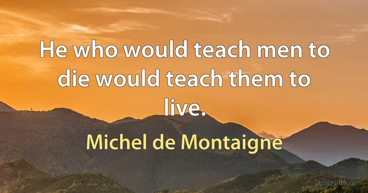 He who would teach men to die would teach them to live. (Michel de Montaigne)