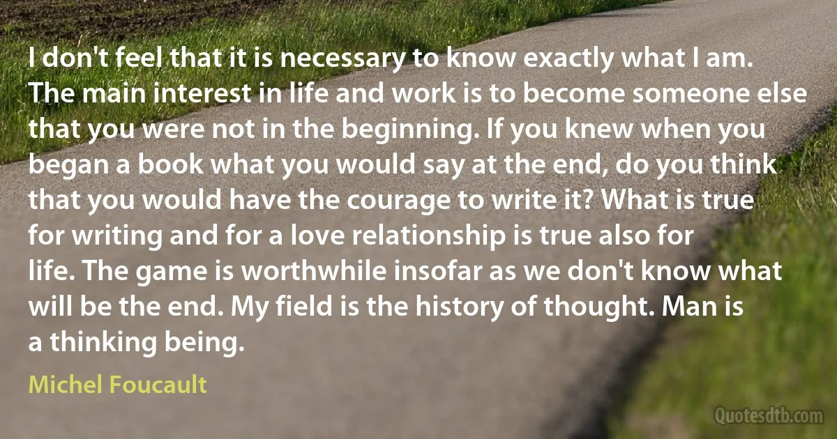 I don't feel that it is necessary to know exactly what I am. The main interest in life and work is to become someone else that you were not in the beginning. If you knew when you began a book what you would say at the end, do you think that you would have the courage to write it? What is true for writing and for a love relationship is true also for life. The game is worthwhile insofar as we don't know what will be the end. My field is the history of thought. Man is a thinking being. (Michel Foucault)