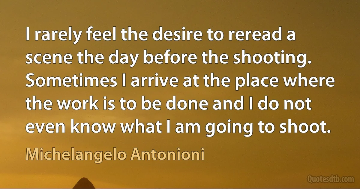 I rarely feel the desire to reread a scene the day before the shooting. Sometimes I arrive at the place where the work is to be done and I do not even know what I am going to shoot. (Michelangelo Antonioni)