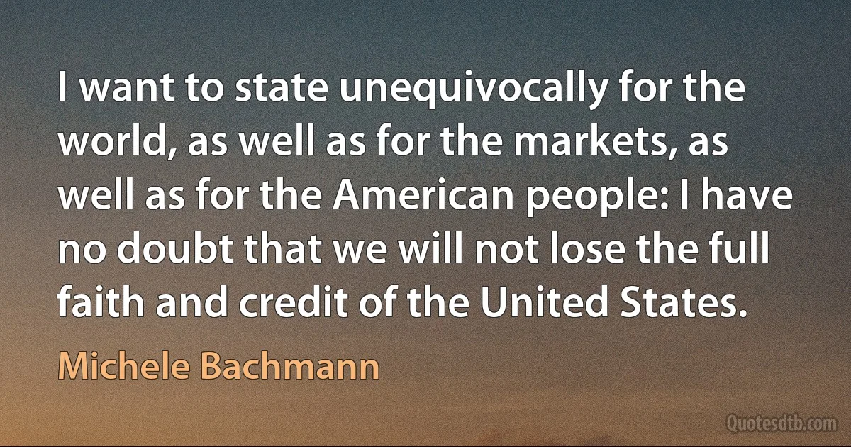 I want to state unequivocally for the world, as well as for the markets, as well as for the American people: I have no doubt that we will not lose the full faith and credit of the United States. (Michele Bachmann)