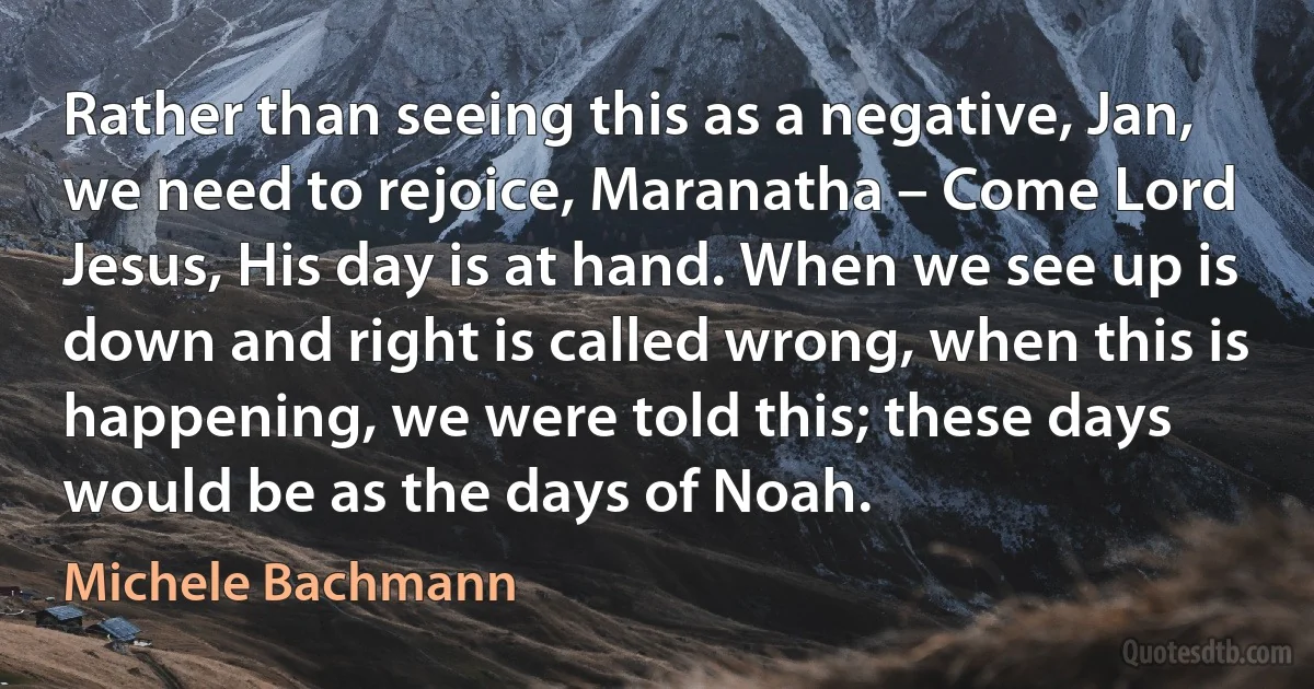 Rather than seeing this as a negative, Jan, we need to rejoice, Maranatha – Come Lord Jesus, His day is at hand. When we see up is down and right is called wrong, when this is happening, we were told this; these days would be as the days of Noah. (Michele Bachmann)