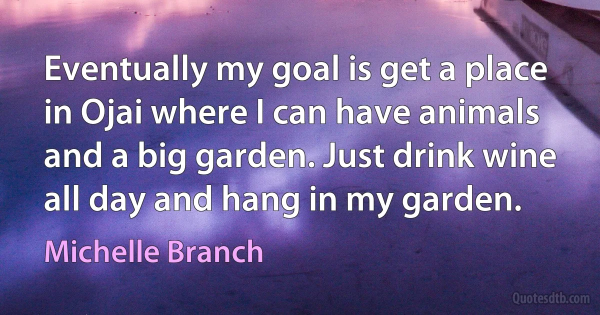 Eventually my goal is get a place in Ojai where I can have animals and a big garden. Just drink wine all day and hang in my garden. (Michelle Branch)