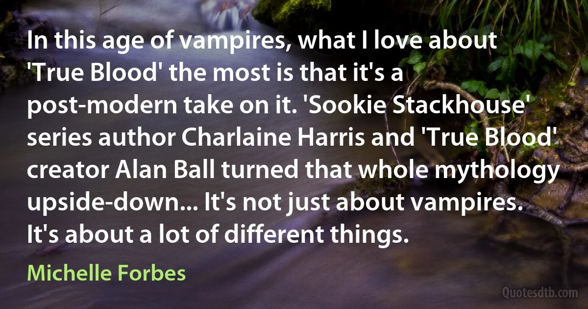 In this age of vampires, what I love about 'True Blood' the most is that it's a post-modern take on it. 'Sookie Stackhouse' series author Charlaine Harris and 'True Blood' creator Alan Ball turned that whole mythology upside-down... It's not just about vampires. It's about a lot of different things. (Michelle Forbes)