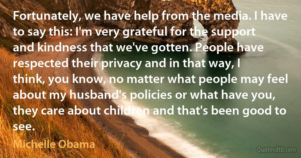 Fortunately, we have help from the media. I have to say this: I'm very grateful for the support and kindness that we've gotten. People have respected their privacy and in that way, I think, you know, no matter what people may feel about my husband's policies or what have you, they care about children and that's been good to see. (Michelle Obama)